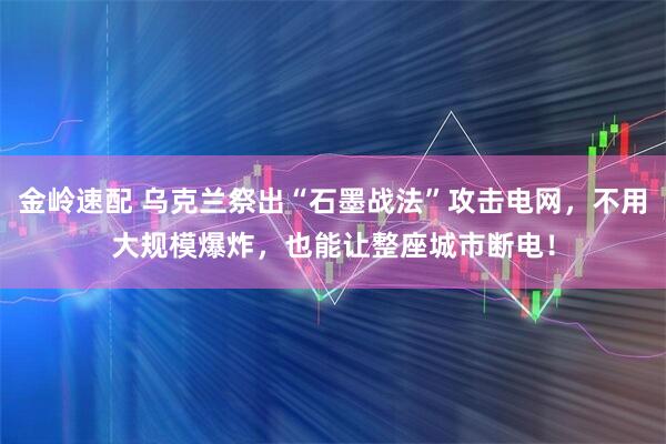 金岭速配 乌克兰祭出“石墨战法”攻击电网，不用大规模爆炸，也能让整座城市断电！