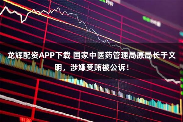 龙辉配资APP下载 国家中医药管理局原局长于文明，涉嫌受贿被公诉！