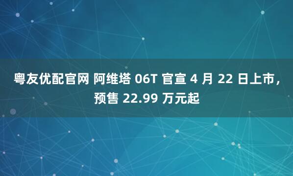 粤友优配官网 阿维塔 06T 官宣 4 月 22 日上市，预售 22.99 万元起