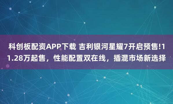 科创板配资APP下载 吉利银河星耀7开启预售!11.28万起售，性能配置双在线，插混市场新选择