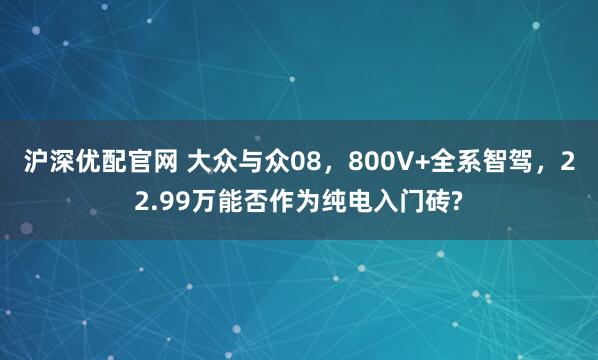 沪深优配官网 大众与众08，800V+全系智驾，22.99万能否作为纯电入门砖?