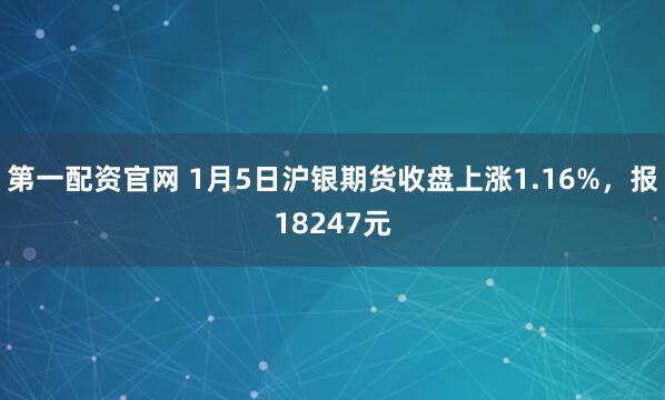 第一配资官网 1月5日沪银期货收盘上涨1.16%，报18247元