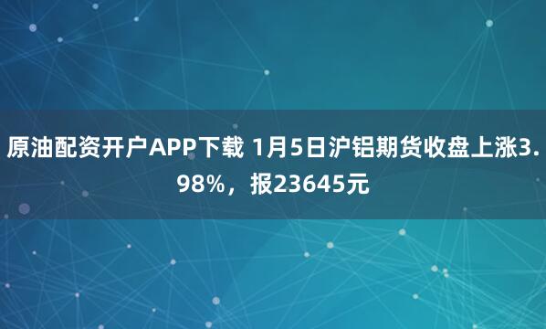 原油配资开户APP下载 1月5日沪铝期货收盘上涨3.98%，报23645元