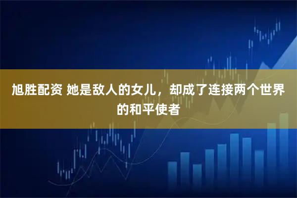 旭胜配资 她是敌人的女儿，却成了连接两个世界的和平使者