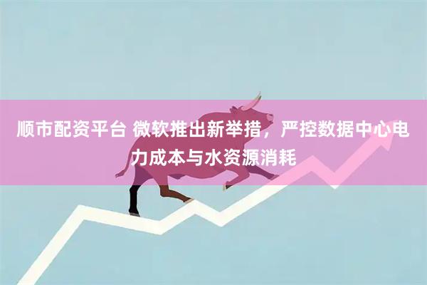 顺市配资平台 微软推出新举措，严控数据中心电力成本与水资源消耗