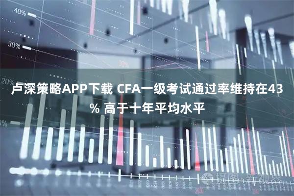 卢深策略APP下载 CFA一级考试通过率维持在43% 高于十年平均水平