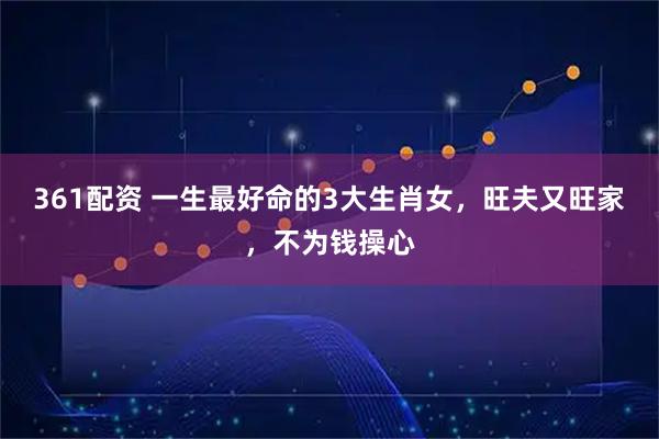 361配资 一生最好命的3大生肖女，旺夫又旺家，不为钱操心