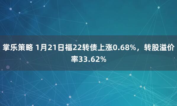 掌乐策略 1月21日福22转债上涨0.68%，转股溢价率33.62%