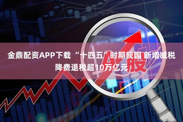金鼎配资APP下载 “十四五”时期我国 新增减税降费退税超10万亿元