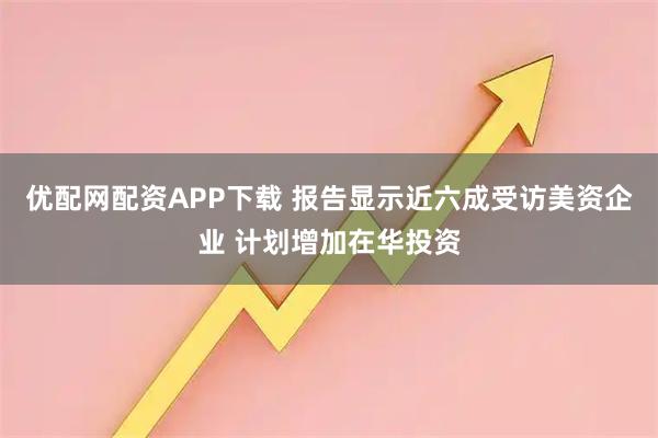 优配网配资APP下载 报告显示近六成受访美资企业 计划增加在华投资