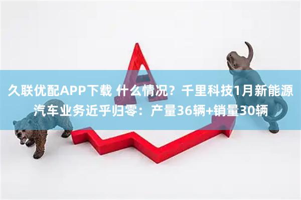 久联优配APP下载 什么情况？千里科技1月新能源汽车业务近乎归零：产量36辆+销量30辆