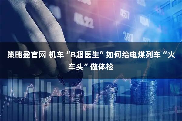 策略盈官网 机车“B超医生”如何给电煤列车“火车头”做体检