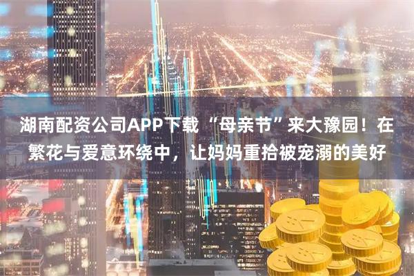 湖南配资公司APP下载 “母亲节”来大豫园！在繁花与爱意环绕中，让妈妈重拾被宠溺的美好