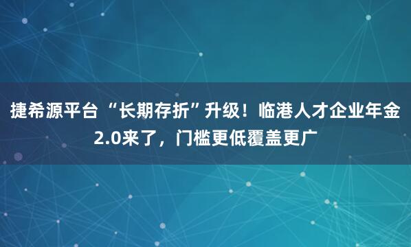 捷希源平台 “长期存折”升级！临港人才企业年金2.0来了，门槛更低覆盖更广