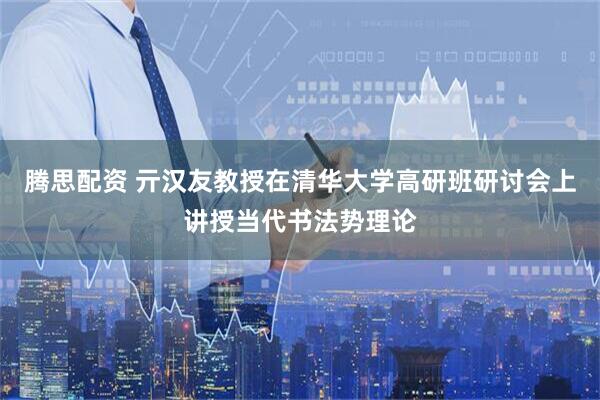 腾思配资 亓汉友教授在清华大学高研班研讨会上讲授当代书法势理论